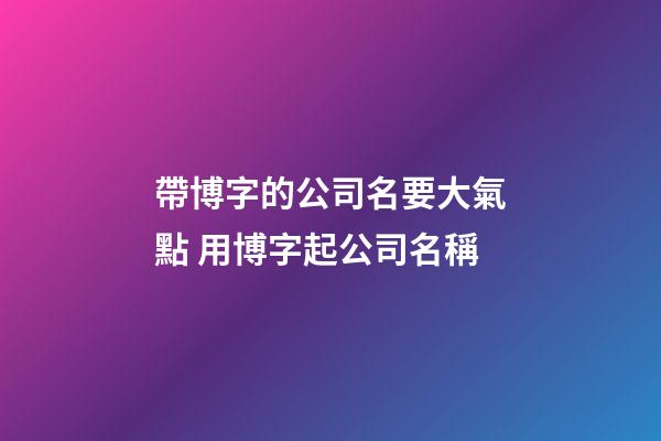 帶博字的公司名要大氣點 用博字起公司名稱-第1張-公司起名-玄機派